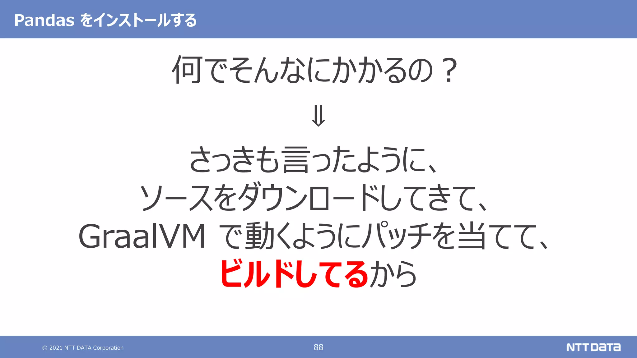 © 2021 NTT DATA Corporation 88
Pandas をインストールする
何でそんなにかかるの？
⇓
さっきも言ったように、
ソースをダウンロードしてきて、
GraalVM で動くようにパッチを当てて、
ビルドしてるから
 
