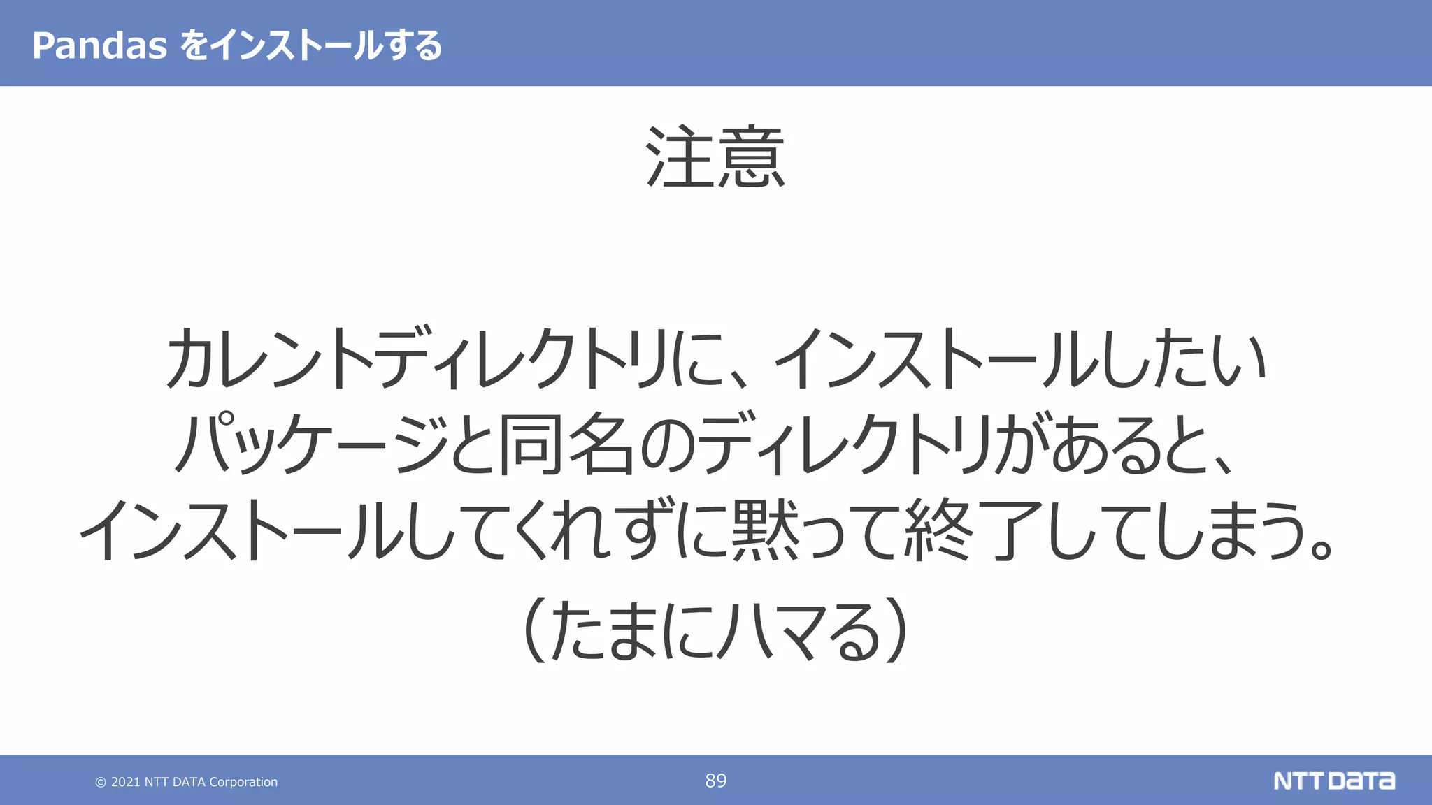 © 2021 NTT DATA Corporation 89
Pandas をインストールする
注意
カレントディレクトリに、インストールしたい
パッケージと同名のディレクトリがあると、
インストールしてくれずに黙って終了してしまう。
（たまにハマる）
 