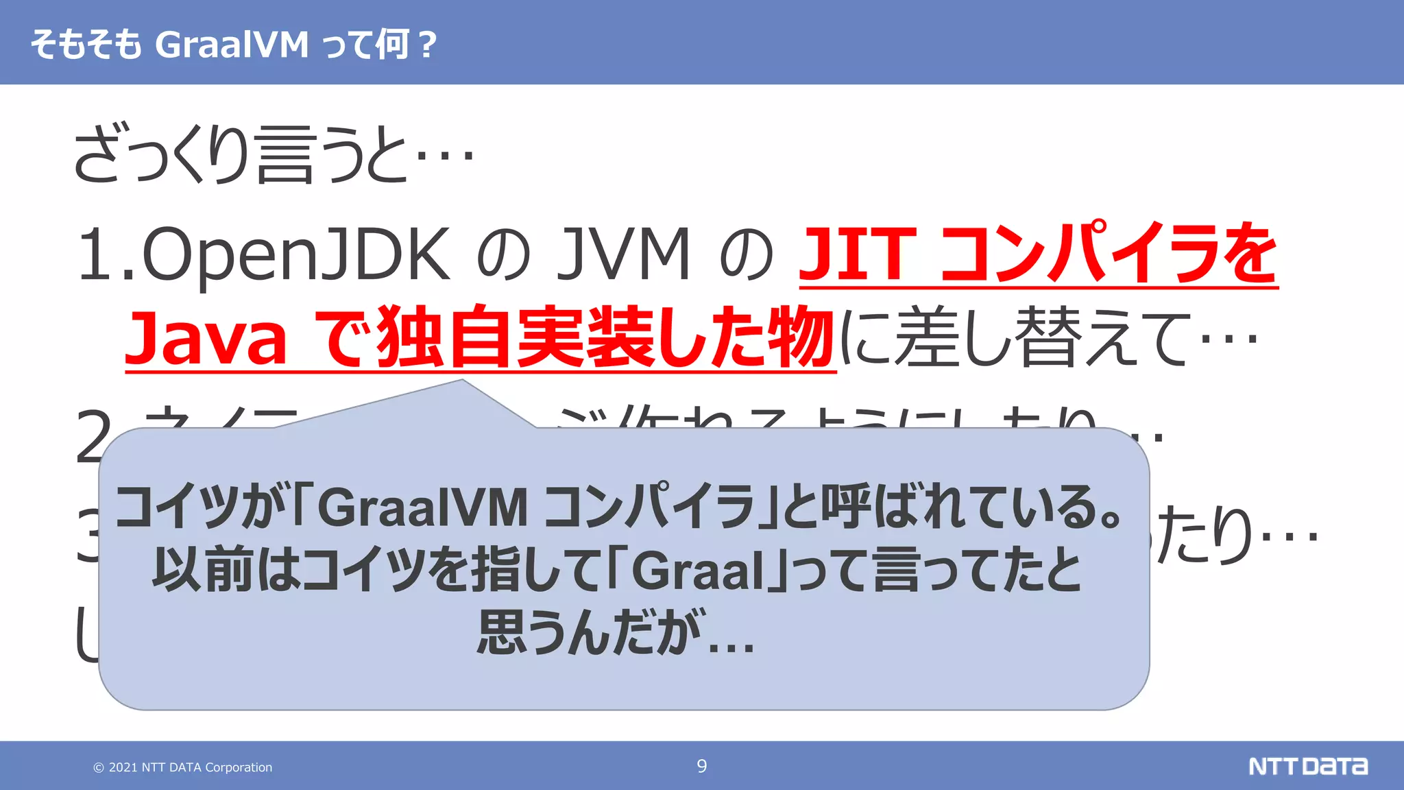 © 2021 NTT DATA Corporation 9
そもそも GraalVM って何？
ざっくり言うと…
1.OpenJDK の JVM の JIT コンパイラを
Java で独自実装した物に差し替えて…
2.ネイティブイメージ作れるようにしたり…
3.多言語実行環境（Polyglot）作ったり…
した OSS の JVM。
コイツが「GraalVM コンパイラ」と呼ばれている。
以前はコイツを指して「Graal」って言ってたと
思うんだが…
 