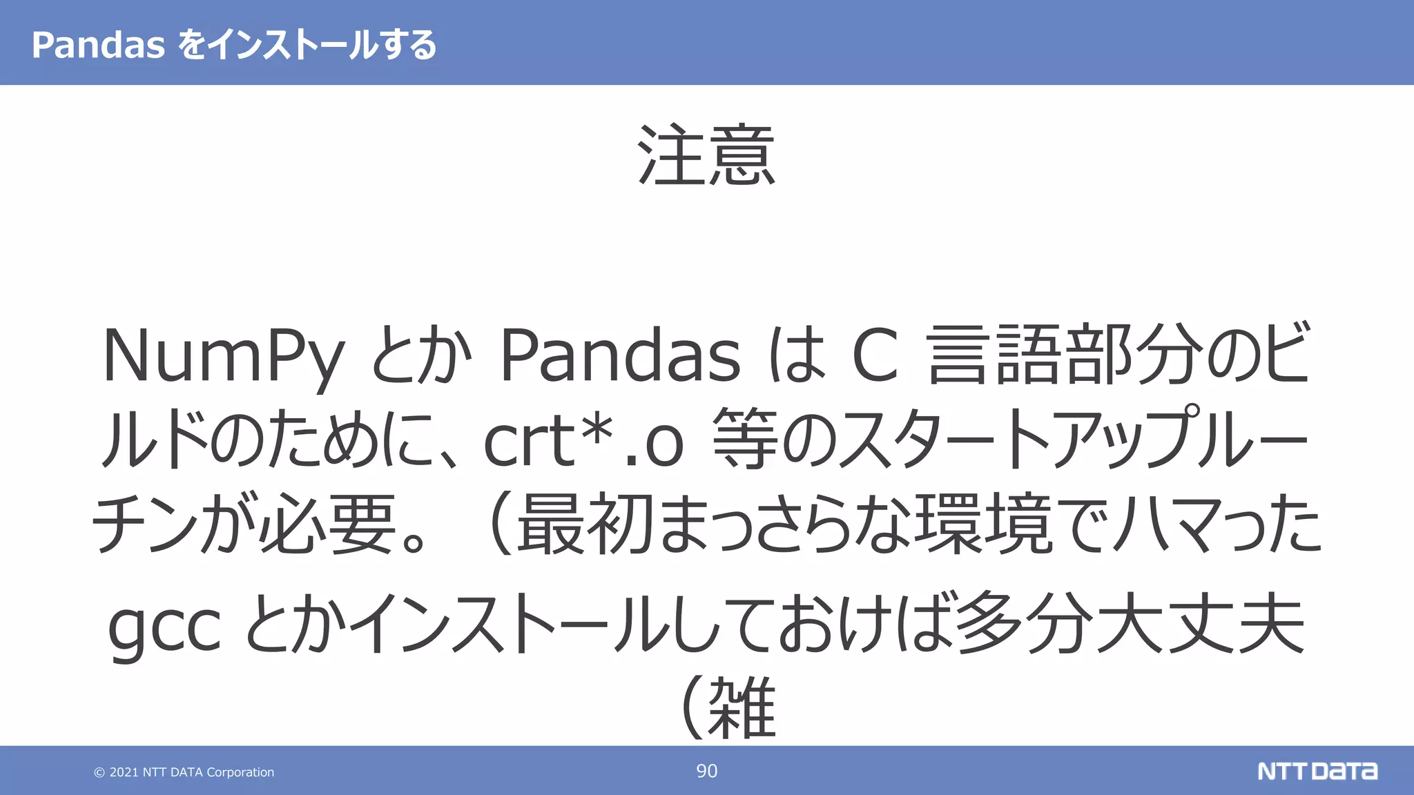 © 2021 NTT DATA Corporation 90
Pandas をインストールする
注意
NumPy とか Pandas は C 言語部分のビ
ルドのために、crt*.o 等のスタートアップルー
チンが必要。（最初まっさらな環境でハマった
gcc とかインストールしておけば多分大丈夫
（雑
 
