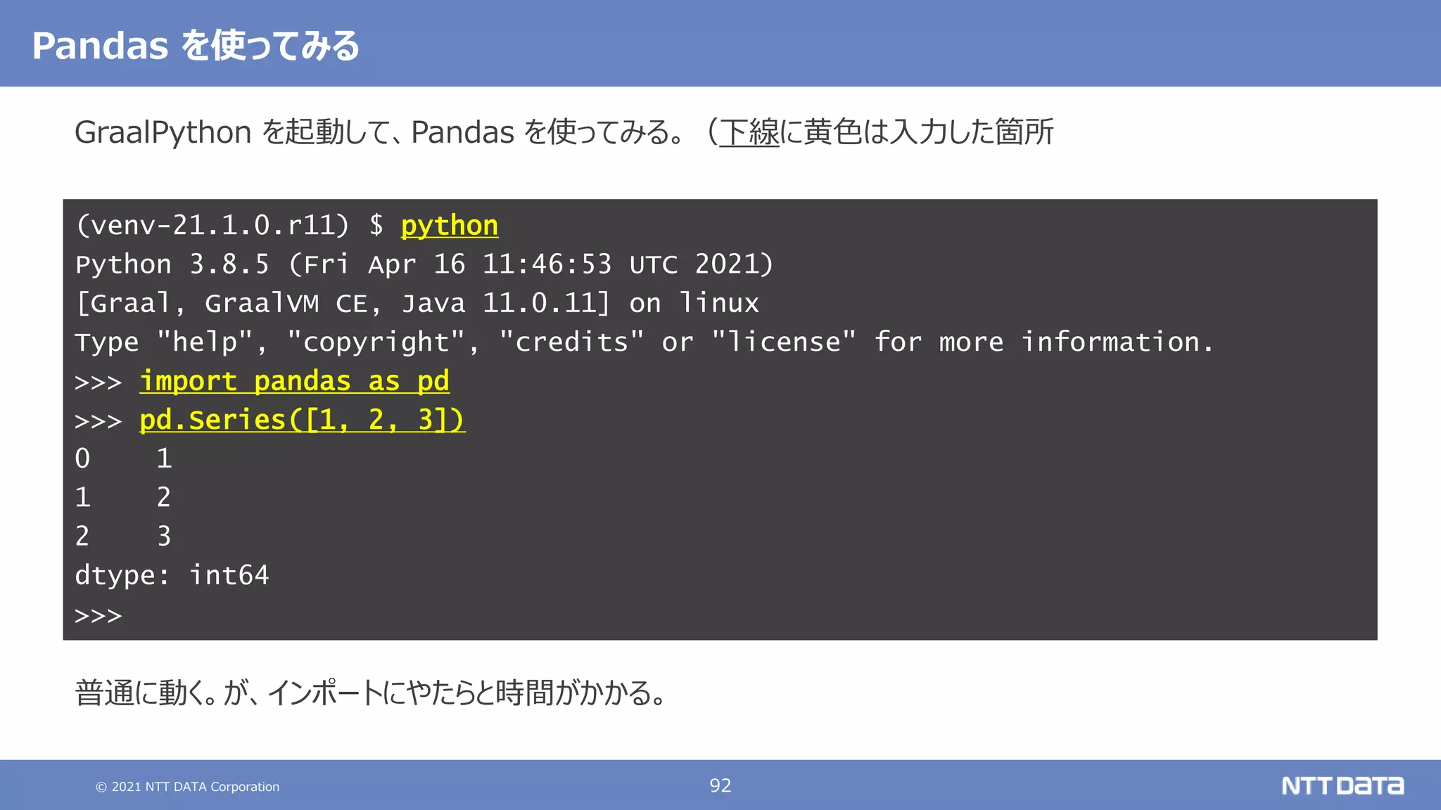 © 2021 NTT DATA Corporation 92
GraalPython を起動して、Pandas を使ってみる。（下線に黄色は入力した箇所
結果は以下の通り。
こちらも念のため、アクティベートしてから Python のバージョンを確認する。
普通に動く。が、インポートにやたらと時間がかかる。
(venv-21.1.0.r11) $ python
Python 3.8.5 (Fri Apr 16 11:46:53 UTC 2021)
[Graal, GraalVM CE, Java 11.0.11] on linux
Type "help", "copyright", "credits" or "license" for more information.
>>> import pandas as pd
>>> pd.Series([1, 2, 3])
0 1
1 2
2 3
dtype: int64
>>>
Pandas を使ってみる
 