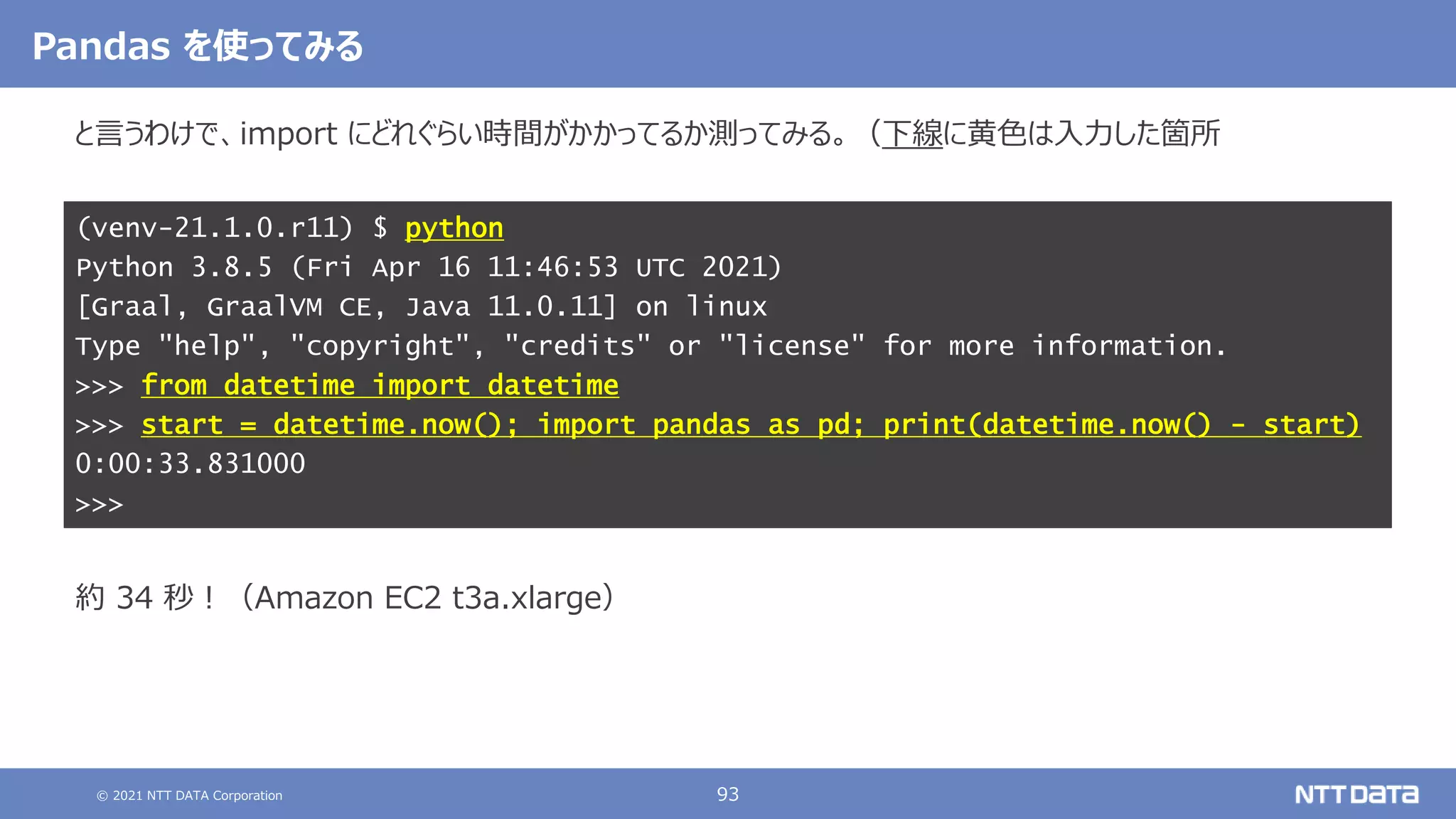 © 2021 NTT DATA Corporation 93
と言うわけで、import にどれぐらい時間がかかってるか測ってみる。（下線に黄色は入力した箇所
結果は以下の通り。
こちらも念のため、アクティベートしてから Python のバージョンを確認する。
約 34 秒！（Amazon EC2 t3a.xlarge）
(venv-21.1.0.r11) $ python
Python 3.8.5 (Fri Apr 16 11:46:53 UTC 2021)
[Graal, GraalVM CE, Java 11.0.11] on linux
Type "help", "copyright", "credits" or "license" for more information.
>>> from datetime import datetime
>>> start = datetime.now(); import pandas as pd; print(datetime.now() - start)
0:00:33.831000
>>>
Pandas を使ってみる
 