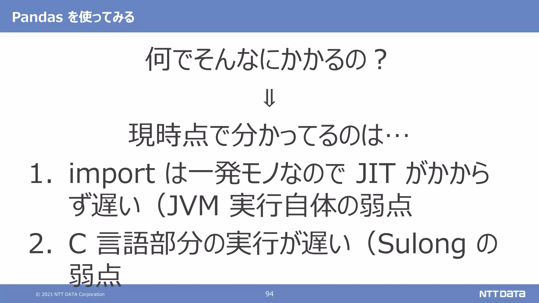 © 2021 NTT DATA Corporation 94
Pandas を使ってみる
何でそんなにかかるの？
⇓
現時点で分かってるのは…
1. import は一発モノなので JIT がかから
ず遅い（JVM 実行自体の弱点
2. C 言語部分の実行が遅い（Sulong の
弱点
 