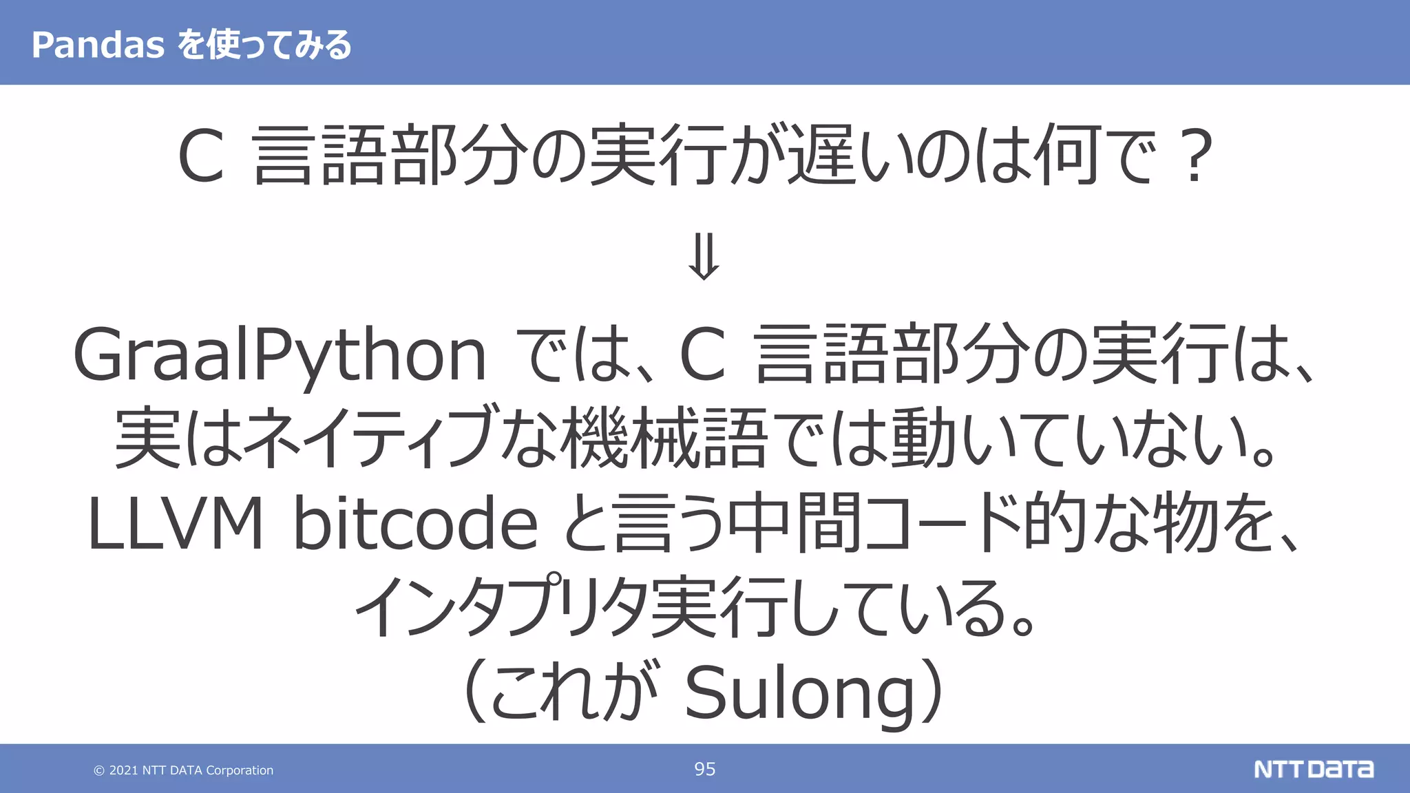 © 2021 NTT DATA Corporation 95
Pandas を使ってみる
C 言語部分の実行が遅いのは何で？
⇓
GraalPython では、C 言語部分の実行は、
実はネイティブな機械語では動いていない。
LLVM bitcode と言う中間コード的な物を、
インタプリタ実行している。
（これが Sulong）
 