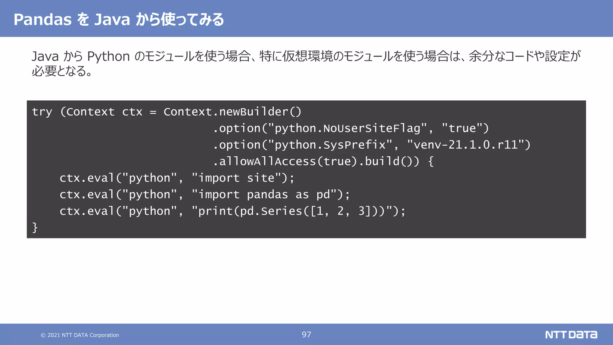 © 2021 NTT DATA Corporation 97
Pandas を Java から使ってみる
Java から Python のモジュールを使う場合、特に仮想環境のモジュールを使う場合は、余分なコードや設定が
必要となる。
try (Context ctx = Context.newBuilder()
.option("python.NoUserSiteFlag", "true")
.option("python.SysPrefix", "venv-21.1.0.r11")
.allowAllAccess(true).build()) {
ctx.eval("python", "import site");
ctx.eval("python", "import pandas as pd");
ctx.eval("python", "print(pd.Series([1, 2, 3]))");
}
 
