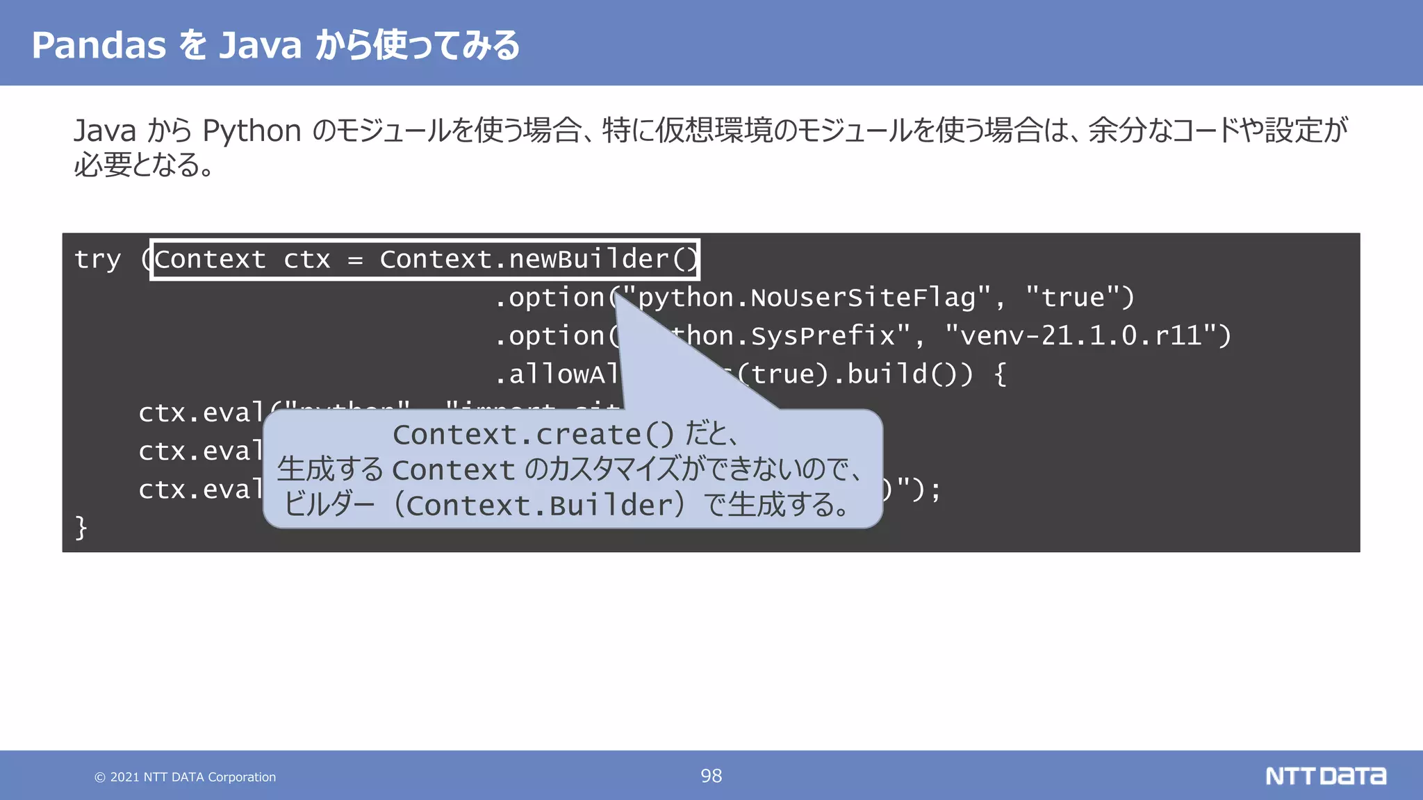 © 2021 NTT DATA Corporation 98
Pandas を Java から使ってみる
Java から Python のモジュールを使う場合、特に仮想環境のモジュールを使う場合は、余分なコードや設定が
必要となる。
try (Context ctx = Context.newBuilder()
.option("python.NoUserSiteFlag", "true")
.option("python.SysPrefix", "venv-21.1.0.r11")
.allowAllAccess(true).build()) {
ctx.eval("python", "import site");
ctx.eval("python", "import pandas as pd");
ctx.eval("python", "print(pd.Series([1, 2, 3]))");
}
Context.create() だと、
生成する Context のカスタマイズができないので、
ビルダー（Context.Builder）で生成する。
 