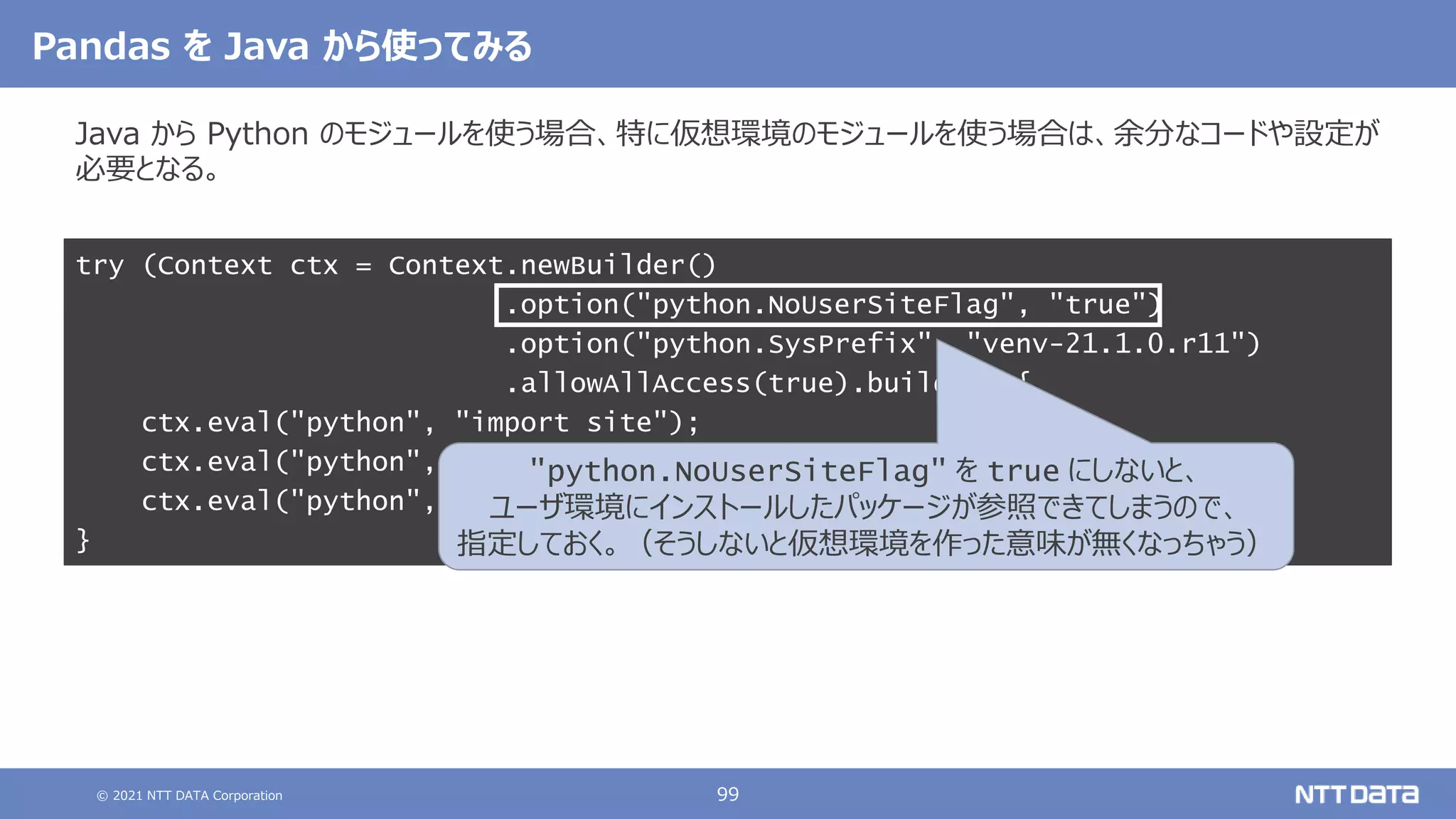 © 2021 NTT DATA Corporation 99
Pandas を Java から使ってみる
Java から Python のモジュールを使う場合、特に仮想環境のモジュールを使う場合は、余分なコードや設定が
必要となる。
try (Context ctx = Context.newBuilder()
.option("python.NoUserSiteFlag", "true")
.option("python.SysPrefix", "venv-21.1.0.r11")
.allowAllAccess(true).build()) {
ctx.eval("python", "import site");
ctx.eval("python", "import pandas as pd");
ctx.eval("python", "print(pd.Series([1, 2, 3]))");
}
"python.NoUserSiteFlag" を true にしないと、
ユーザ環境にインストールしたパッケージが参照できてしまうので、
指定しておく。（そうしないと仮想環境を作った意味が無くなっちゃう）
 