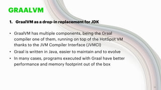 GRAALVM
1. GraalVM as a drop-in replacement for JDK
• GraalVM has multiple components, being the Graal
compiler one of them, running on top of the HotSpot VM
thanks to the JVM Compiler Interface (JVMCI)
• Graal is written in Java, easier to maintain and to evolve
• In many cases, programs executed with Graal have better
performance and memory footprint out of the box
10
 