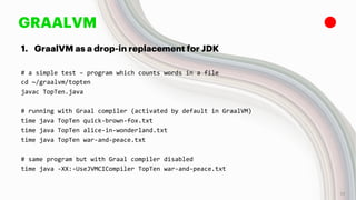 GRAALVM
1. GraalVM as a drop-in replacement for JDK
# a simple test – program which counts words in a file
cd ~/graalvm/topten
javac TopTen.java
# running with Graal compiler (activated by default in GraalVM)
time java TopTen quick-brown-fox.txt
time java TopTen alice-in-wonderland.txt
time java TopTen war-and-peace.txt
# same program but with Graal compiler disabled
time java -XX:-UseJVMCICompiler TopTen war-and-peace.txt
13
 