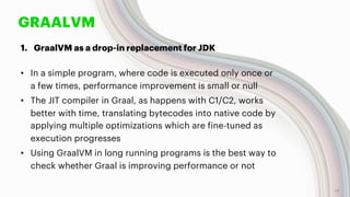 GRAALVM
1. GraalVM as a drop-in replacement for JDK
• In a simple program, where code is executed only once or
a few times, performance improvement is small or null
• The JIT compiler in Graal, as happens with C1/C2, works
better with time, translating bytecodes into native code by
applying multiple optimizations which are fine-tuned as
execution progresses
• Using GraalVM in long running programs is the best way to
check whether Graal is improving performance or not
14
 