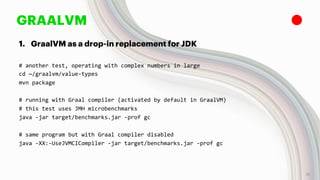 GRAALVM
1. GraalVM as a drop-in replacement for JDK
# another test, operating with complex numbers in large
cd ~/graalvm/value-types
mvn package
# running with Graal compiler (activated by default in GraalVM)
# this test uses JMH microbenchmarks
java -jar target/benchmarks.jar -prof gc
# same program but with Graal compiler disabled
java -XX:-UseJVMCICompiler -jar target/benchmarks.jar -prof gc
15
 
