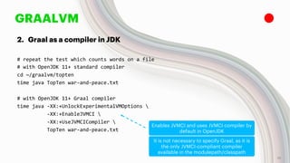 GRAALVM
2. Graal as a compiler in JDK
# repeat the test which counts words on a file
# with OpenJDK 11+ standard compiler
cd ~/graalvm/topten
time java TopTen war-and-peace.txt
# with OpenJDK 11+ Graal compiler
time java -XX:+UnlockExperimentalVMOptions 
-XX:+EnableJVMCI 
-XX:+UseJVMCICompiler 
TopTen war-and-peace.txt
Enables JVMCI and uses JVMCI compiler by
default in OpenJDK
It is not necessary to specify Graal, as it is
the only JVMCI-compliant compiler
available in the modulepath/classpath
18
 