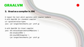 GRAALVM
2. Graal as a compiler in JDK
# repeat the test which operates with complex numbers
# with OpenJDK 11+ standard compiler
cd ~/graalvm/value-types
java -jar target/benchmarks.jar -prof gc
# with OpenJDK 11+ Graal compiler
java -XX:+UnlockExperimentalVMOptions 
-XX:+EnableJVMCI 
-XX:+UseJVMCICompiler 
-jar target/benchmarks.jar -prof gc
19
 
