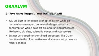 GRAALVM
3. Java native images… Yes! NATIVE JAVA!!
• JVM JIT (just in time) compiler optimisation while on
runtime has a ramp up curve and a larger resource
consumption which pays off on long running processes,
like batch, big data, scientific comp. and app servers
• But not very good for short lived processes, like CLI or
functions in the cloud-native world where startup time is a
major concern
21
 