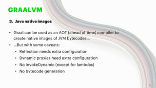 GRAALVM
3. Java native images
• Graal can be used as an AOT (ahead of time) compiler to
create native images of JVM bytecodes…
• …But with some caveats:
• Reflection needs extra configuration
• Dynamic proxies need extra configuration
• No InvokeDynamic (except for lambdas)
• No bytecode generation
22
 