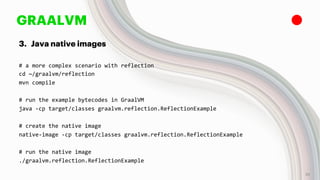 GRAALVM
3. Java native images
# a more complex scenario with reflection
cd ~/graalvm/reflection
mvn compile
# run the example bytecodes in GraalVM
java -cp target/classes graalvm.reflection.ReflectionExample
# create the native image
native-image -cp target/classes graalvm.reflection.ReflectionExample
# run the native image
./graalvm.reflection.ReflectionExample
25
 