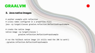 GRAALVM
3. Java native images
# another example with reflection
# (class names configured in a properties file)
java -cp target/classes graalvm.reflection.ReflectionPropsExample
# create the native image
native-image -cp target/classes 
graalvm.reflection.ReflectionPropsExample
# run the fallback native image (it stills need the JDK to work!)
./graalvm.reflection.ReflectionPropsExample
26
 