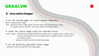 GRAALVM
3. Java native images
# use the tracing agent to record dynamic behaviour
mkdir target/native-image
java -agentlib:native-image-agent=config-output-dir=target/native-image 
-cp target/classes graalvm.reflection.ReflectionPropsExample
# create the native image using the recorded traces
native-image -H:ReflectionConfigurationFiles=target/native-image/reflect-config.json 
-H:ResourceConfigurationFiles=target/native-image/resource-config.json 
-cp target/classes 
graalvm.reflection.ReflectionPropsExample
# run the perfectly generated native image
./graalvm.reflection.ReflectionPropsExample
27
 