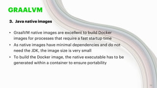 GRAALVM
3. Java native images
• GraalVM native images are excellent to build Docker
images for processes that require a fast startup time
• As native images have minimal dependencies and do not
need the JDK, the image size is very small
• To build the Docker image, the native executable has to be
generated within a container to ensure portability
28
 