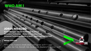 WHO AM I
JORGE HIDALGO
Senior Manager – Senior Technology Architect
Accenture Technology – Global Java Practice Lead
Advanced Technology Center in Spain – Open Engineering Lead
Málaga JUG Lead
Father of two, husband, whistle player, video gamer, sci-fi *.*, Lego,
Star Wars, Star Trek, Starcraft, Halo, Borderlands, Raspberry Pi, Arduino… LLAP!
 