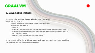 GRAALVM
3. Java native images
# create the native image within the container
docker run -it --rm 
--mount type=bind,source=$PWD,target=/opt/graalvm 
graalvm-native-image 
"--static" 
"-H:ReflectionConfigurationFiles=target/native-image/reflect-config.json" 
"-H:ResourceConfigurationFiles=target/native-image/resource-config.json" 
"-cp" "target/classes" 
"graalvm.reflection.ReflectionPropsExample"
# the executable is a Linux exec and may not work on your machine
./graalvm.reflection.reflectionpropsexample
30
 