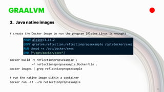 GRAALVM
3. Java native images
# create the Docker image to run the program (Alpine Linux is enough)
docker build -t reflectionpropsexample 
-f reflectionspropsexample.Dockerfile .
docker images | grep reflectionpropsexample
# run the native image within a container
docker run -it --rm reflectionpropsexample
31
 