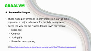 GRAALVM
3. Java native images
• These huge performance improvements on startup time
represent a major milestone for the JVM ecosystem
• Paves the way for the “faster, leaner Java” movement:
• Micronaut
• Quarkus
• Spring (*)
• Serverless computing
32
(*) https://github.com/spring-projects/spring-framework/wiki/GraalVM-native-image-support
 