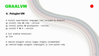 GRAALVM
4. Polyglot VM
# install experimental languages (not included by default)
gu install ruby && ruby --version
gu install python && graalpython --version
gu install R && R --version
# list enabled extensions
gu list
# rebuild polyglot native images (highly recommended)
gu rebuild-images polyglot libpolyglot js llvm python ruby
37
 