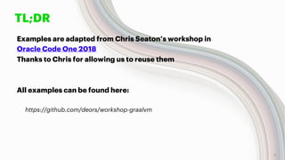 TL;DR
Examples are adapted from Chris Seaton’s workshop in
Oracle Code One 2018
Thanks to Chris for allowing us to reuse them
All examples can be found here:
https://github.com/deors/workshop-graalvm
4
 