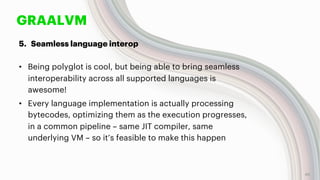 GRAALVM
5. Seamless language interop
• Being polyglot is cool, but being able to bring seamless
interoperability across all supported languages is
awesome!
• Every language implementation is actually processing
bytecodes, optimizing them as the execution progresses,
in a common pipeline – same JIT compiler, same
underlying VM – so it’s feasible to make this happen
40
 
