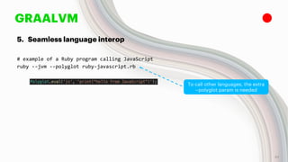 GRAALVM
5. Seamless language interop
# example of a Ruby program calling JavaScript
ruby --jvm --polyglot ruby-javascript.rb
To call other languages, the extra
--polyglot param is needed
42
 