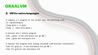 GRAALVM
6. VM for native languages
# compile a C program in the normal way, and emitting LLVM
cd ~/graalvm/gzip
clang gzip.c -o gzip
clang -c -emit-llvm gzip.c
# execute the C native program
time ./gzip -d war-and-peace.txt.gz && 
time ./gzip war-and-peace.txt
# execute the program with Sulong (GraalVM LLVM bitcode interpreter)
time lli gzip.bc -d war-and-peace.txt.gz && 
time lli gzip.bc war-and-peace.txt
46
 
