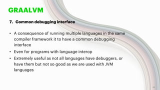 GRAALVM
7. Common debugging interface
• A consequence of running multiple languages in the same
compiler framework it to have a common debugging
interface
• Even for programs with language interop
• Extremely useful as not all languages have debuggers, or
have them but not so good as we are used with JVM
languages
48
 