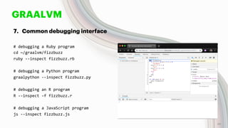 GRAALVM
7. Common debugging interface
# debugging a Ruby program
cd ~/graalvm/fizzbuzz
ruby --inspect fizzbuzz.rb
# debugging a Python program
graalpython --inspect fizzbuzz.py
# debugging an R program
R --inspect -f fizzbuzz.r
# debugging a JavaScript program
js --inspect fizzbuzz.js
49
 