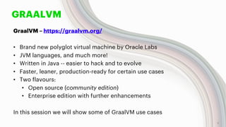GRAALVM
GraalVM – https://graalvm.org/
• Brand new polyglot virtual machine by Oracle Labs
• JVM languages, and much more!
• Written in Java -- easier to hack and to evolve
• Faster, leaner, production-ready for certain use cases
• Two flavours:
• Open source (community edition)
• Enterprise edition with further enhancements
In this session we will show some of GraalVM use cases
5
 