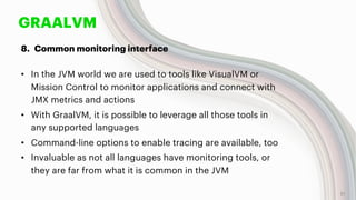 GRAALVM
8. Common monitoring interface
• In the JVM world we are used to tools like VisualVM or
Mission Control to monitor applications and connect with
JMX metrics and actions
• With GraalVM, it is possible to leverage all those tools in
any supported languages
• Command-line options to enable tracing are available, too
• Invaluable as not all languages have monitoring tools, or
they are far from what it is common in the JVM
51
 