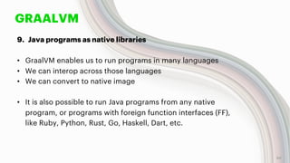 GRAALVM
9. Java programs as native libraries
• GraalVM enables us to run programs in many languages
• We can interop across those languages
• We can convert to native image
• It is also possible to run Java programs from any native
program, or programs with foreign function interfaces (FF),
like Ruby, Python, Rust, Go, Haskell, Dart, etc.
54
 