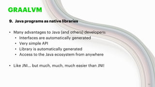 GRAALVM
9. Java programs as native libraries
• Many advantages to Java (and others) developers:
• Interfaces are automatically generated
• Very simple API
• Library is automatically generated
• Access to the Java ecosystem from anywhere
• Like JNI... but much, much, much easier than JNI!
55
 