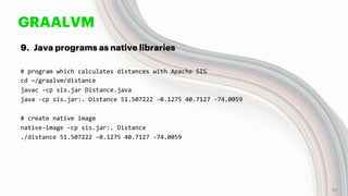 GRAALVM
9. Java programs as native libraries
# program which calculates distances with Apache SIS
cd ~/graalvm/distance
javac -cp sis.jar Distance.java
java -cp sis.jar:. Distance 51.507222 -0.1275 40.7127 -74.0059
# create native image
native-image -cp sis.jar:. Distance
./distance 51.507222 -0.1275 40.7127 -74.0059
56
 