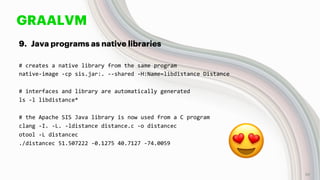 GRAALVM
9. Java programs as native libraries
# creates a native library from the same program
native-image -cp sis.jar:. --shared -H:Name=libdistance Distance
# interfaces and library are automatically generated
ls -l libdistance*
# the Apache SIS Java library is now used from a C program
clang -I. -L. -ldistance distance.c -o distancec
otool -L distancec
./distancec 51.507222 -0.1275 40.7127 -74.0059
😍 58
 