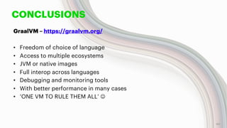 CONCLUSIONS
GraalVM – https://graalvm.org/
• Freedom of choice of language
• Access to multiple ecosystems
• JVM or native images
• Full interop across languages
• Debugging and monitoring tools
• With better performance in many cases
• ‘ONE VM TO RULE THEM ALL’ J
60
 