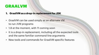 GRAALVM
1. GraalVM as a drop-in replacement for JDK
• GraalVM can be used simply as an alternate VM
to run JVM programs
• 1.8 at the moment, with 11 coming soon
• It is a drop-in replacement, including all the expected tools
and the same familiar command line arguments
• New tools and commands for GraalVM specific features
9
 