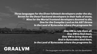 GRAALVM
Three languages for the Elven fullstack developers under the sky,
Seven for the Dwarf backend developers in their halls of stone,
(*) Nine for the Mortal frontend developers doomed to die,
One for the Compiler Lord on his AST throne
In the Land of Bytecodes where the programs lie.
One VM to rule them all,
One VM to find them,
One VM to bring them all,
And in Bytecodes bind them,
In the Land of Bytecodes where the programs lie.
(*) The languages are doomed to die, not the developers!
 