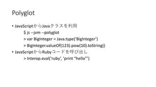 Polyglot
• JavaScript Java
$ js --jvm --polyglot
> var BigInteger = Java.type(‘BigInteger’)
> BigInteger.valueOf(123).pow(10).toString()
• JavaScript Ruby
> Interop.eval(‘ruby’, ‘print “hello”’)
 