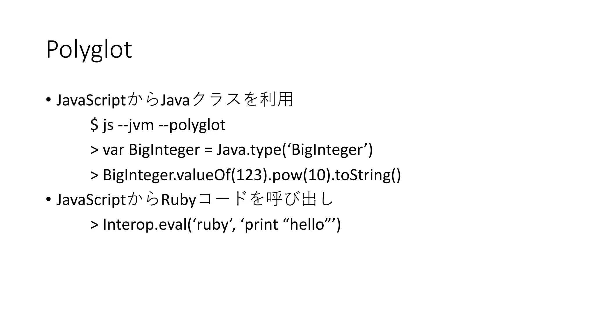 Polyglot
• JavaScript Java
$ js --jvm --polyglot
> var BigInteger = Java.type(‘BigInteger’)
> BigInteger.valueOf(123).pow(10).toString()
• JavaScript Ruby
> Interop.eval(‘ruby’, ‘print “hello”’)
 
