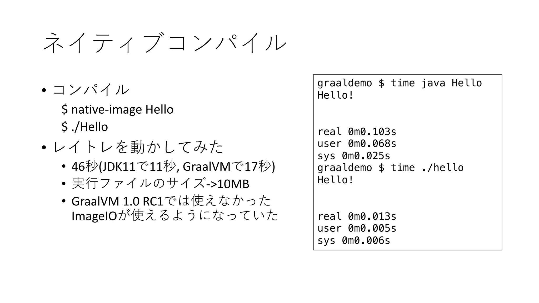 •
$ native-image Hello
$ ./Hello
•
• 46 (JDK11 11 , GraalVM 17 )
• ->10MB
• GraalVM 1.0 RC1
ImageIO
graaldemo $ time java Hello
Hello!
real 0m0.103s
user 0m0.068s
sys 0m0.025s
graaldemo $ time ./hello
Hello!
real 0m0.013s
user 0m0.005s
sys 0m0.006s
 