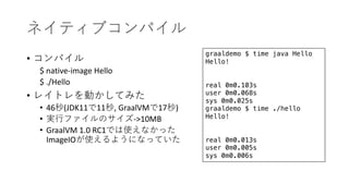 •
$ native-image Hello
$ ./Hello
•
• 46 (JDK11 11 , GraalVM 17 )
• ->10MB
• GraalVM 1.0 RC1
ImageIO
graaldemo $ time java Hello
Hello!
real 0m0.103s
user 0m0.068s
sys 0m0.025s
graaldemo $ time ./hello
Hello!
real 0m0.013s
user 0m0.005s
sys 0m0.006s
 