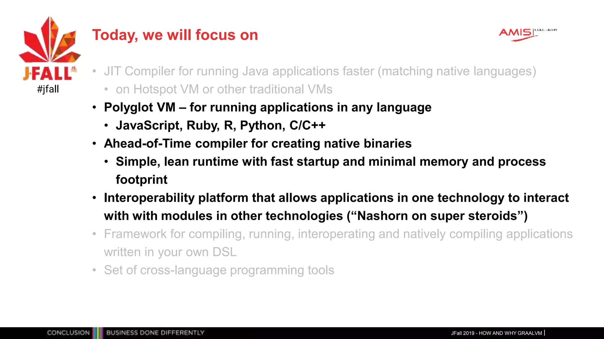 Today, we will focus on
• JIT Compiler for running Java applications faster (matching native languages)
• on Hotspot VM or other traditional VMs
• Polyglot VM – for running applications in any language
• JavaScript, Ruby, R, Python, C/C++
• Ahead-of-Time compiler for creating native binaries
• Simple, lean runtime with fast startup and minimal memory and process
footprint
• Interoperability platform that allows applications in one technology to interact
with with modules in other technologies (“Nashorn on super steroids”)
• Framework for compiling, running, interoperating and natively compiling applications
written in your own DSL
• Set of cross-language programming tools
JFall 2019 - HOW AND WHY GRAALVM
#jfall
 