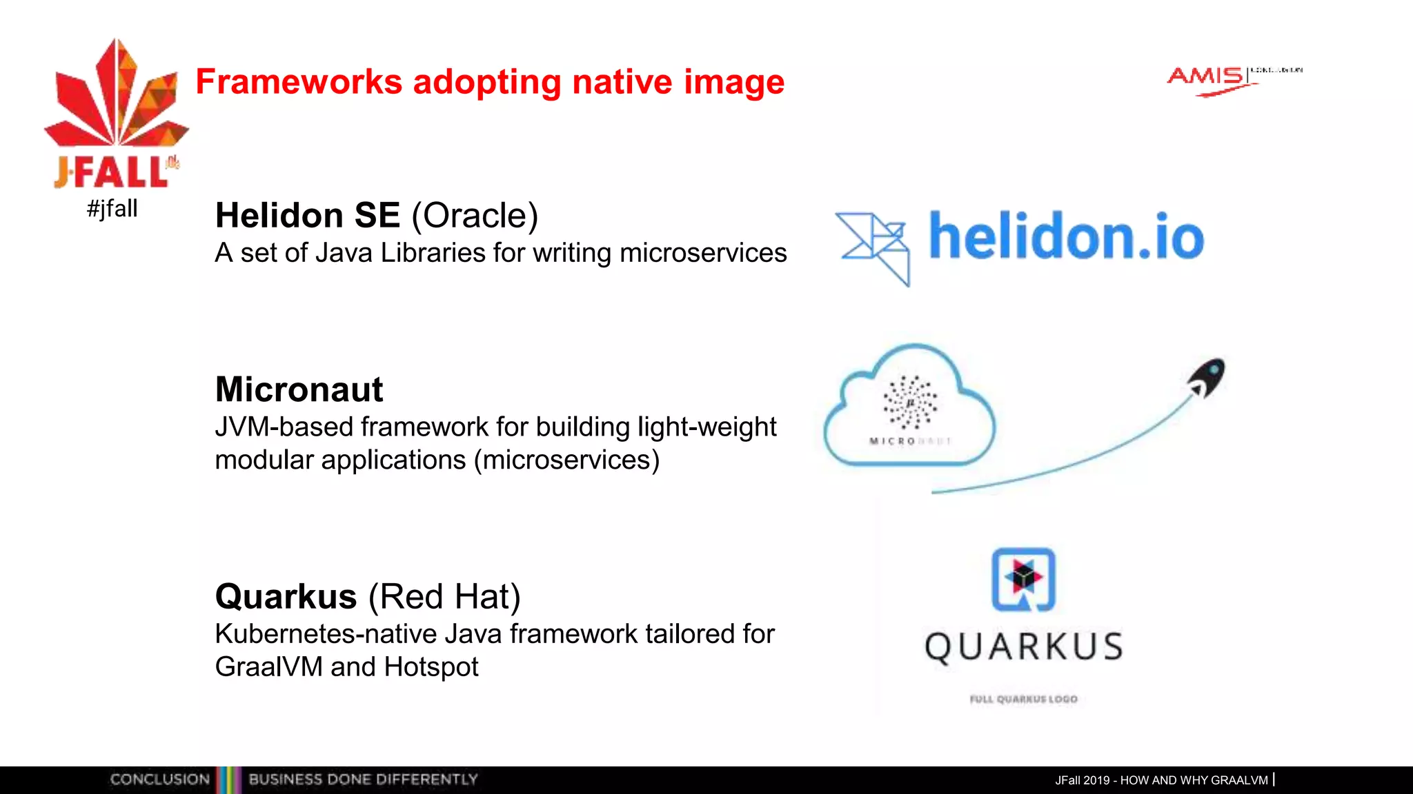 Frameworks adopting native image
JFall 2019 - HOW AND WHY GRAALVM
#jfall Helidon SE (Oracle)
A set of Java Libraries for writing microservices
Micronaut
JVM-based framework for building light-weight
modular applications (microservices)
Quarkus (Red Hat)
Kubernetes-native Java framework tailored for
GraalVM and Hotspot
 