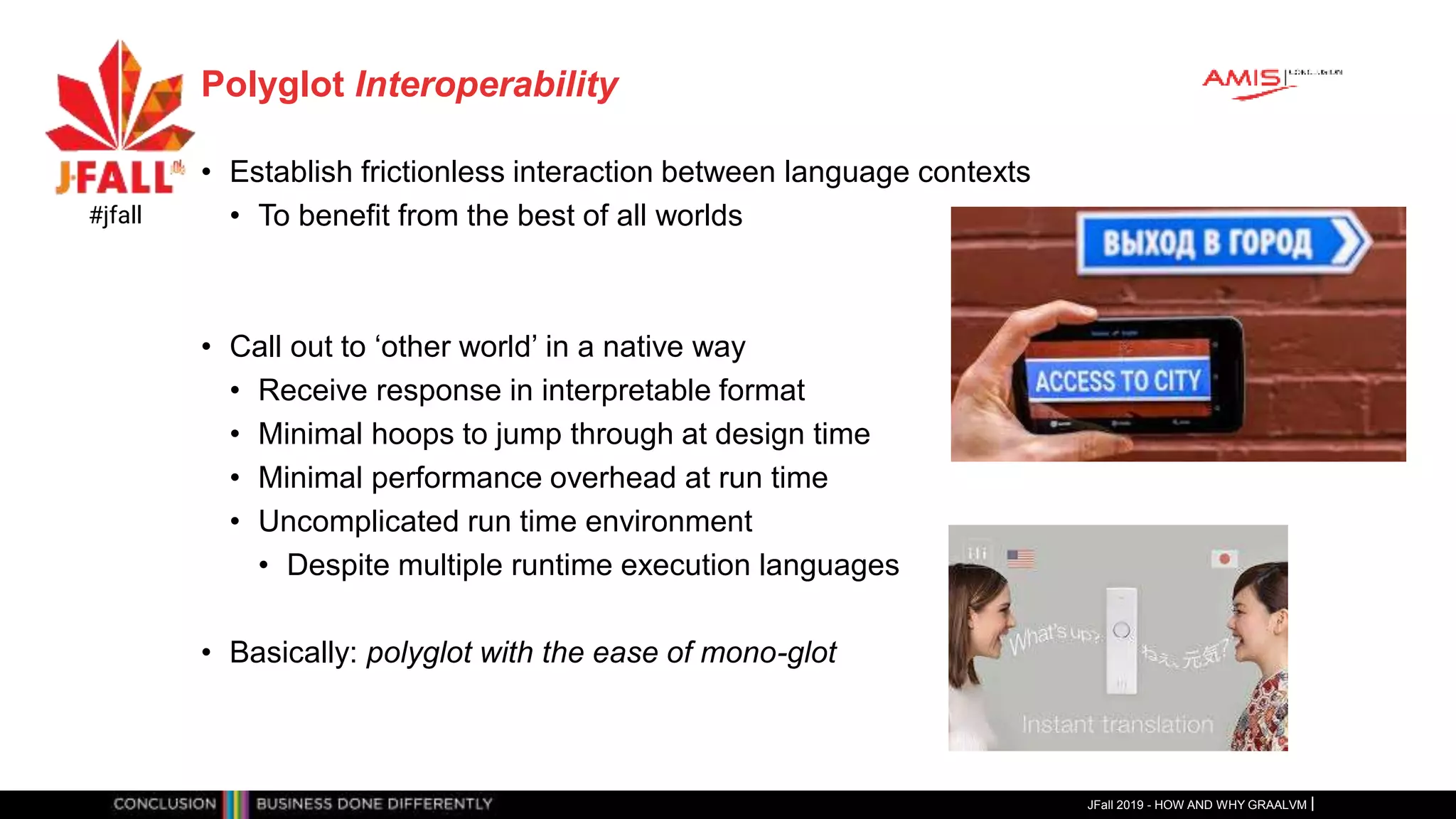 Polyglot Interoperability
• Establish frictionless interaction between language contexts
• To benefit from the best of all worlds
• Call out to ‘other world’ in a native way
• Receive response in interpretable format
• Minimal hoops to jump through at design time
• Minimal performance overhead at run time
• Uncomplicated run time environment
• Despite multiple runtime execution languages
• Basically: polyglot with the ease of mono-glot
JFall 2019 - HOW AND WHY GRAALVM
#jfall
 